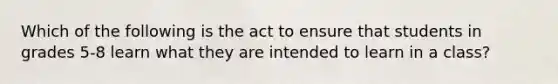 Which of the following is the act to ensure that students in grades 5-8 learn what they are intended to learn in a class?