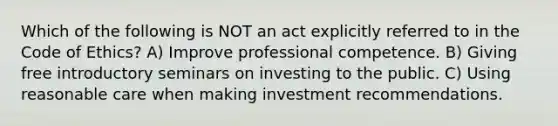 Which of the following is NOT an act explicitly referred to in the Code of Ethics? A) Improve professional competence. B) Giving free introductory seminars on investing to the public. C) Using reasonable care when making investment recommendations.