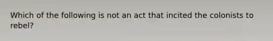 Which of the following is not an act that incited the colonists to rebel?