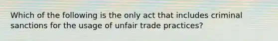 Which of the following is the only act that includes criminal sanctions for the usage of unfair trade practices?