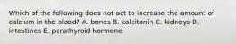 Which of the following does not act to increase the amount of calcium in the blood? A. bones B. calcitonin C. kidneys D. intestines E. parathyroid hormone