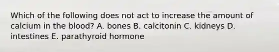 Which of the following does not act to increase the amount of calcium in <a href='https://www.questionai.com/knowledge/k7oXMfj7lk-the-blood' class='anchor-knowledge'>the blood</a>? A. bones B. calcitonin C. kidneys D. intestines E. parathyroid hormone