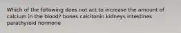 Which of the following does not act to increase the amount of calcium in the blood? bones calcitonin kidneys intestines parathyroid hormone