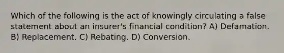 Which of the following is the act of knowingly circulating a false statement about an insurer's financial condition? A) Defamation. B) Replacement. C) Rebating. D) Conversion.