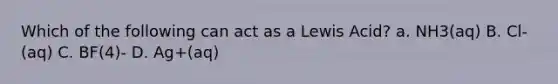 Which of the following can act as a Lewis Acid? a. NH3(aq) B. Cl-(aq) C. BF(4)- D. Ag+(aq)