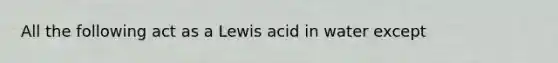 All the following act as a Lewis acid in water except