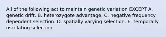 All of the following act to maintain genetic variation EXCEPT A. genetic drift. B. heterozygote advantage. C. negative frequency dependent selection. D. spatially varying selection. E. temporally oscillating selection.