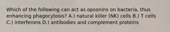 Which of the following can act as opsonins on bacteria, thus enhancing phagocytosis? A.) natural killer (NK) cells B.) T cells C.) interferons D.) antibodies and complement proteins