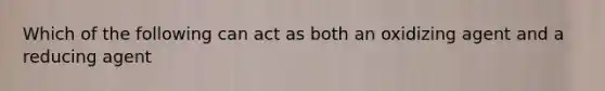 Which of the following can act as both an oxidizing agent and a reducing agent