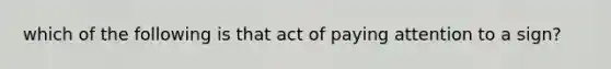 which of the following is that act of paying attention to a sign?