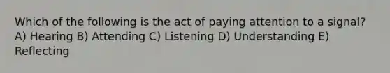 Which of the following is the act of paying attention to a signal? A) Hearing B) Attending C) Listening D) Understanding E) Reflecting