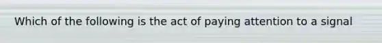 Which of the following is the act of paying attention to a signal