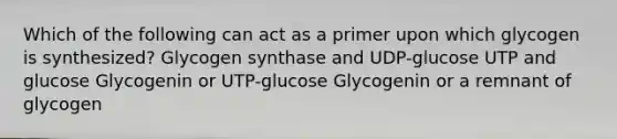 Which of the following can act as a primer upon which glycogen is synthesized? Glycogen synthase and UDP-glucose UTP and glucose Glycogenin or UTP-glucose Glycogenin or a remnant of glycogen