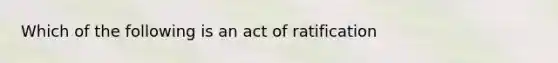 Which of the following is an act of ratification