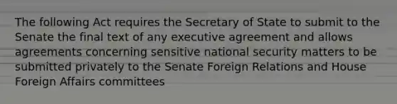 The following Act requires the Secretary of State to submit to the Senate the final text of any executive agreement and allows agreements concerning sensitive national security matters to be submitted privately to the Senate Foreign Relations and House Foreign Affairs committees