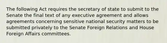 The following Act requires the secretary of state to submit to the Senate the final text of any executive agreement and allows agreements concerning sensitive national security matters to be submitted privately to the Senate Foreign Relations and House Foreign Affairs committees.