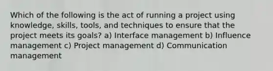 Which of the following is the act of running a project using knowledge, skills, tools, and techniques to ensure that the project meets its goals? a) Interface management b) Influence management c) Project management d) Communication management