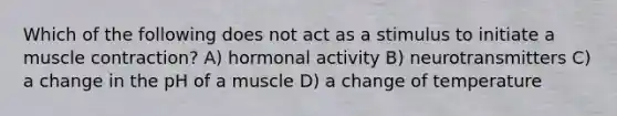 Which of the following does not act as a stimulus to initiate a muscle contraction? A) hormonal activity B) neurotransmitters C) a change in the pH of a muscle D) a change of temperature