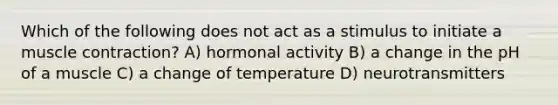 Which of the following does not act as a stimulus to initiate a muscle contraction? A) hormonal activity B) a change in the pH of a muscle C) a change of temperature D) neurotransmitters