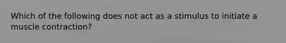 Which of the following does not act as a stimulus to initiate a muscle contraction?