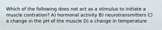 Which of the following does not act as a stimulus to initiate a muscle contration? A) hormonal activity B) neurotransmitters C) a change in the pH of the muscle D) a change in temperature