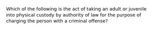 Which of the following is the act of taking an adult or juvenile into physical custody by authority of law for the purpose of charging the person with a criminal offense?