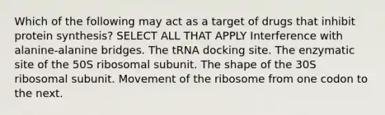 Which of the following may act as a target of drugs that inhibit protein synthesis? SELECT ALL THAT APPLY Interference with alanine-alanine bridges. The tRNA docking site. The enzymatic site of the 50S ribosomal subunit. The shape of the 30S ribosomal subunit. Movement of the ribosome from one codon to the next.