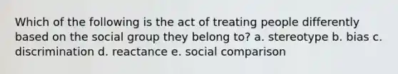 Which of the following is the act of treating people differently based on the social group they belong to? a. stereotype b. bias c. discrimination d. reactance e. social comparison