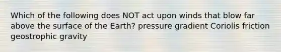 Which of the following does NOT act upon winds that blow far above the surface of the Earth? pressure gradient Coriolis friction geostrophic gravity