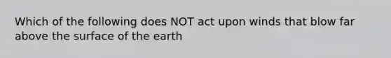 Which of the following does NOT act upon winds that blow far above the surface of the earth