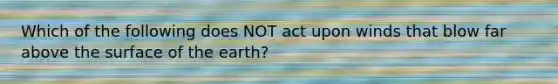 Which of the following does NOT act upon winds that blow far above the surface of the earth?