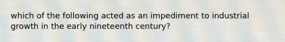 which of the following acted as an impediment to industrial growth in the early nineteenth century?