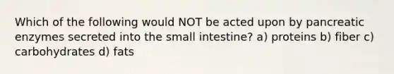 Which of the following would NOT be acted upon by pancreatic enzymes secreted into the small intestine? a) proteins b) fiber c) carbohydrates d) fats