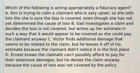 Which of the following is acting appropriately a fiduciary agent? A. Kim is trying to calm a claimant who is very upset, so she tells him the she is sure the loss is covered, even though she has not yet determined the cause of loss B. Gail investigates a claim and decides the loss is not covered, but writes up her estimate in such a way that it would appear to be covered so she could pay the claimant anyway C. Victor finds additional damage that seems to be related to the claim, but he leaves it off of his estimate because the claimant didn't notice it in the first place D. Ernest knows the claimant can't possibly afford to pay for their extensive damages, but he denies the claim anyway because the cause of loss was not covered by the policy