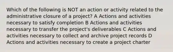 Which of the following is NOT an action or activity related to the administrative closure of a project? A Actions and activities necessary to satisfy completion B Actions and activities necessary to transfer the project's deliverables C Actions and activities necessary to collect and archive project records D Actions and activities necessary to create a project charter