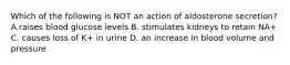 Which of the following is NOT an action of aldosterone secretion? A.raises blood glucose levels B. stimulates kidneys to retain NA+ C. causes loss of K+ in urine D. an increase in blood volume and pressure