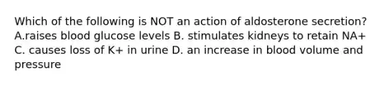 Which of the following is NOT an action of aldosterone secretion? A.raises blood glucose levels B. stimulates kidneys to retain NA+ C. causes loss of K+ in urine D. an increase in blood volume and pressure