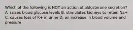 Which of the following is NOT an action of aldosterone secretion? A. raises blood glucose levels B. stimulates kidneys to retain Na+ C. causes loss of K+ in urine D. an increase in blood volume and pressure