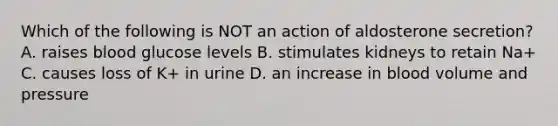 Which of the following is NOT an action of aldosterone secretion? A. raises blood glucose levels B. stimulates kidneys to retain Na+ C. causes loss of K+ in urine D. an increase in blood volume and pressure