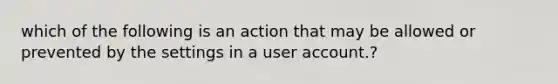 which of the following is an action that may be allowed or prevented by the settings in a user account.?