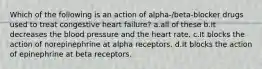 Which of the following is an action of alpha-/beta-blocker drugs used to treat congestive heart failure? a.all of these b.It decreases the blood pressure and the heart rate. c.It blocks the action of norepinephrine at alpha receptors. d.It blocks the action of epinephrine at beta receptors.