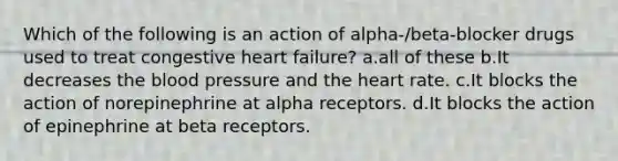 Which of the following is an action of alpha-/beta-blocker drugs used to treat congestive heart failure? a.all of these b.It decreases the blood pressure and the heart rate. c.It blocks the action of norepinephrine at alpha receptors. d.It blocks the action of epinephrine at beta receptors.