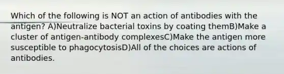 Which of the following is NOT an action of antibodies with the antigen? A)Neutralize bacterial toxins by coating themB)Make a cluster of antigen-antibody complexesC)Make the antigen more susceptible to phagocytosisD)All of the choices are actions of antibodies.