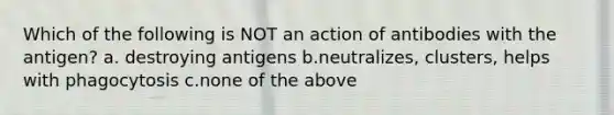 Which of the following is NOT an action of antibodies with the antigen? a. destroying antigens b.neutralizes, clusters, helps with phagocytosis c.none of the above