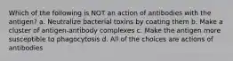 Which of the following is NOT an action of antibodies with the antigen? a. Neutralize bacterial toxins by coating them b. Make a cluster of antigen-antibody complexes c. Make the antigen more susceptible to phagocytosis d. All of the choices are actions of antibodies