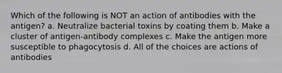 Which of the following is NOT an action of antibodies with the antigen? a. Neutralize bacterial toxins by coating them b. Make a cluster of antigen-antibody complexes c. Make the antigen more susceptible to phagocytosis d. All of the choices are actions of antibodies