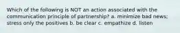 Which of the following is NOT an action associated with the communication principle of​ partnership? a. minimize bad news; stress only the positives b. be clear c. empathize d. listen