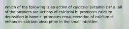 Which of the following is an action of calcitriol (vitamin D)? a. all of the answers are actions of calcitriol b. promotes calcium deposition in bone c. promotes renal excretion of calcium d. enhances calcium absorption in the small intestine