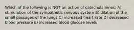 Which of the following is NOT an action of catecholamines: A) stimulation of the sympathetic nervous system B) dilation of the small passages of the lungs C) increased heart rate D) decreased blood pressure E) increased blood glucose levels