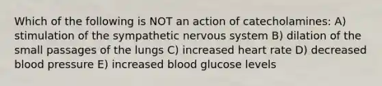 Which of the following is NOT an action of catecholamines: A) stimulation of the sympathetic nervous system B) dilation of the small passages of the lungs C) increased heart rate D) decreased blood pressure E) increased blood glucose levels